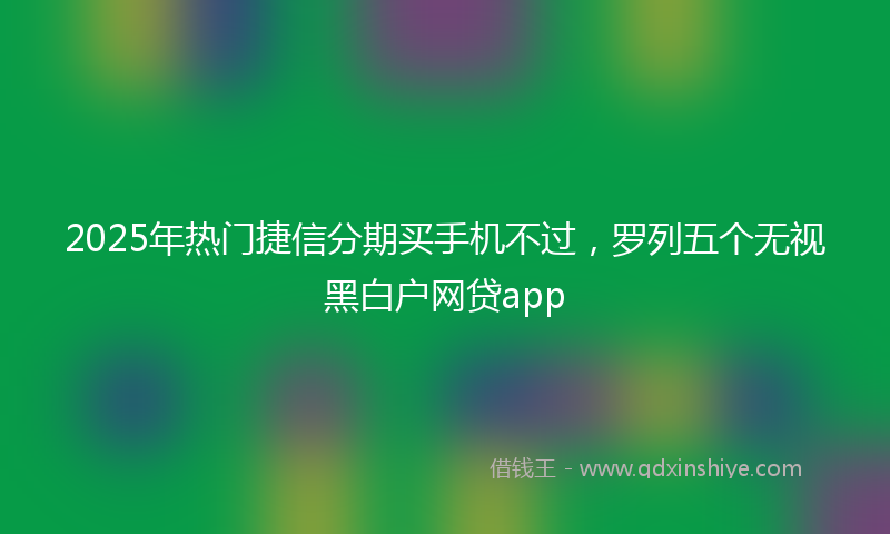 2025年热门捷信分期买手机不过，罗列五个无视黑白户网贷app