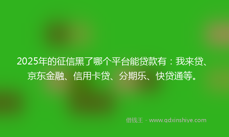 2025年的征信黑了哪个平台能贷款有：我来贷、京东金融、信用卡贷、分期乐、快贷通等。