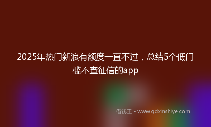 2025年热门新浪有额度一直不过，总结5个低门槛不查征信的app