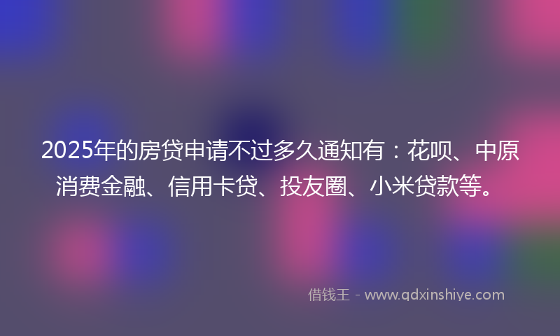 2025年的房贷申请不过多久通知有：花呗、中原消费金融、信用卡贷、投友圈、小米贷款等。