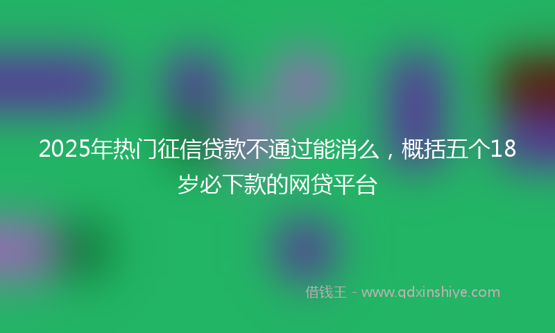2025年热门征信贷款不通过能消么，概括五个18岁必下款的网贷平台