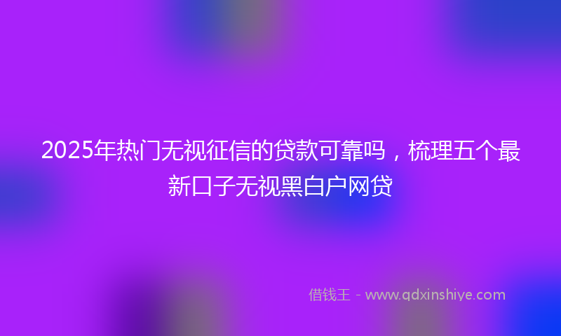 2025年热门无视征信的贷款可靠吗，梳理五个最新口子无视黑白户网贷
