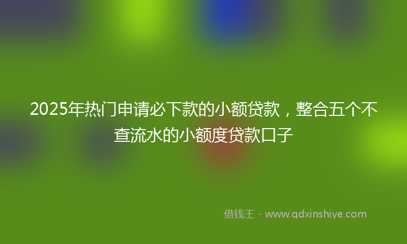 2025年热门申请必下款的小额贷款，整合五个不查流水的小额度贷款口子