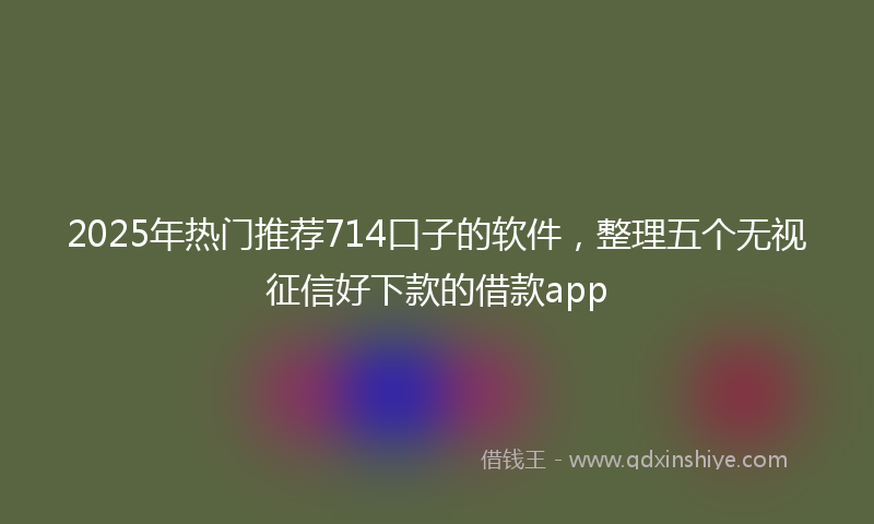 2025年热门推荐714口子的软件，整理五个无视征信好下款的借款app