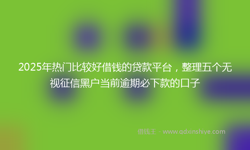 2025年热门比较好借钱的贷款平台，整理五个无视征信黑户当前逾期必下款的口子