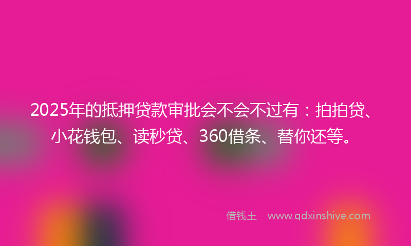 2025年的抵押贷款审批会不会不过有：拍拍贷、小花钱包、读秒贷、360借条、替你还等。