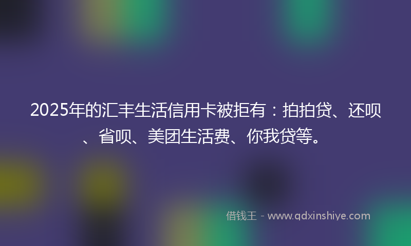 2025年的汇丰生活信用卡被拒有：拍拍贷、还呗、省呗、美团生活费、你我贷等。