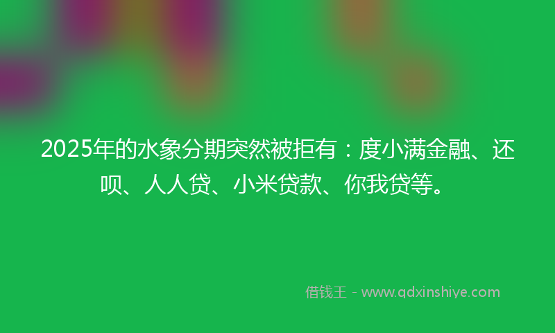 2025年的水象分期突然被拒有：度小满金融、还呗、人人贷、小米贷款、你我贷等。