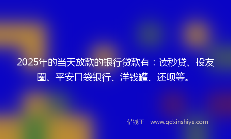 2025年的当天放款的银行贷款有：读秒贷、投友圈、平安口袋银行、洋钱罐、还呗等。