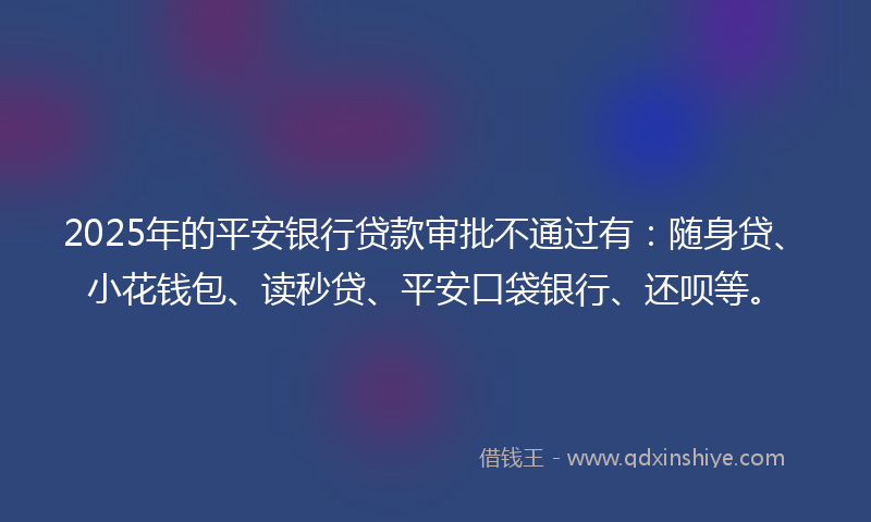 2025年的平安银行贷款审批不通过有：随身贷、小花钱包、读秒贷、平安口袋银行、还呗等。