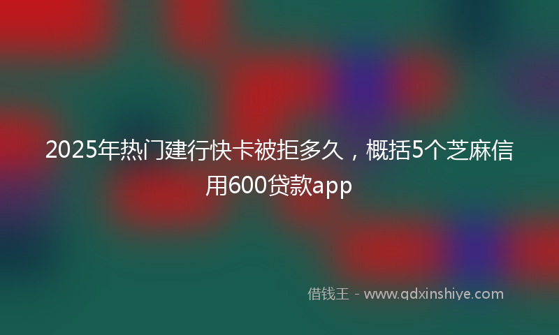 2025年热门建行快卡被拒多久，概括5个芝麻信用600贷款app