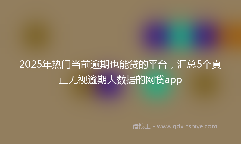 2025年热门当前逾期也能贷的平台，汇总5个真正无视逾期大数据的网贷app