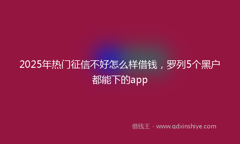 2025年热门征信不好怎么样借钱，罗列5个黑户都能下的app