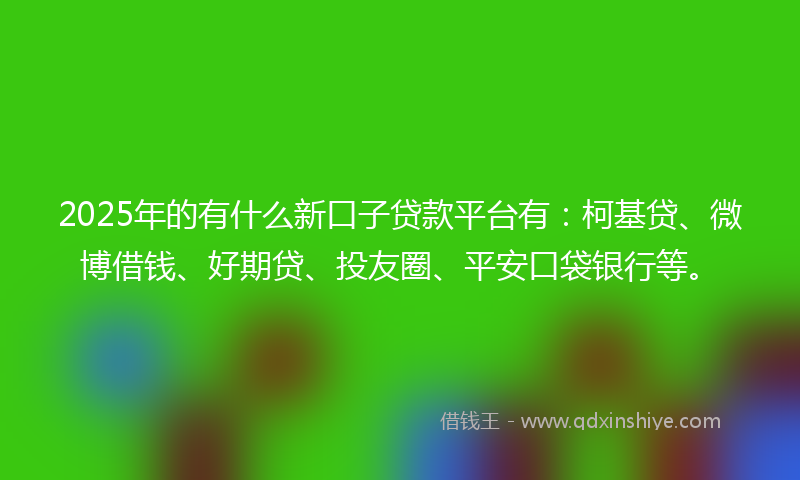 2025年的有什么新口子贷款平台有：柯基贷、微博借钱、好期贷、投友圈、平安口袋银行等。