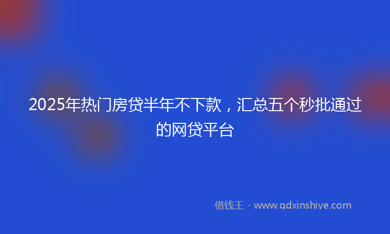 2025年热门房贷半年不下款，汇总五个秒批通过的网贷平台