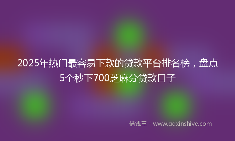 2025年热门最容易下款的贷款平台排名榜，盘点5个秒下700芝麻分贷款口子