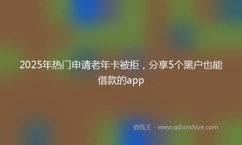 2025年热门申请老年卡被拒，分享5个黑户也能借款的app