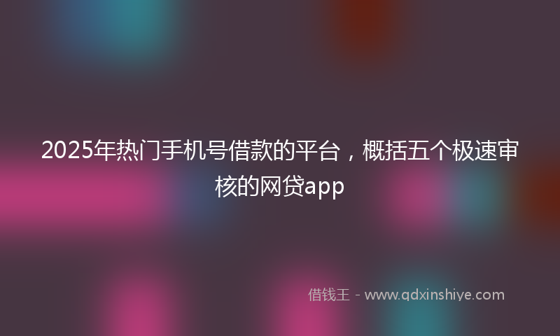 2025年热门手机号借款的平台，概括五个极速审核的网贷app