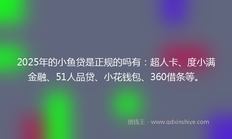 2025年的小鱼贷是正规的吗有：超人卡、度小满金融、51人品贷、小花钱包、360借条等。