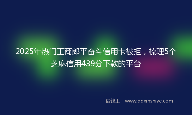2025年热门工商郎平奋斗信用卡被拒，梳理5个芝麻信用439分下款的平台