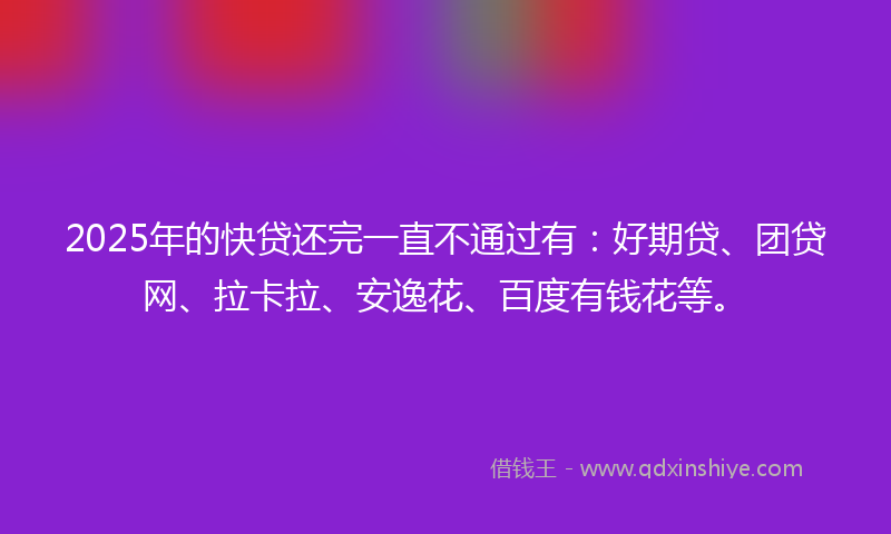 2025年的快贷还完一直不通过有：好期贷、团贷网、拉卡拉、安逸花、百度有钱花等。