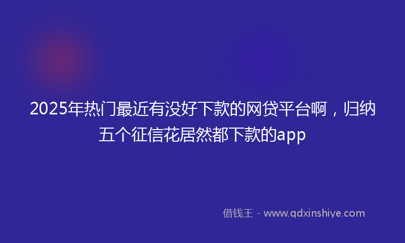 2025年热门最近有没好下款的网贷平台啊，归纳五个征信花居然都下款的app