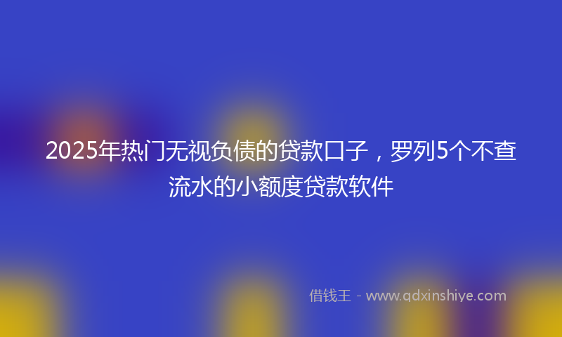 2025年热门无视负债的贷款口子，罗列5个不查流水的小额度贷款软件