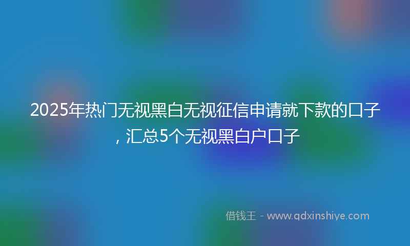 2025年热门无视黑白无视征信申请就下款的口子，汇总5个无视黑白户口子
