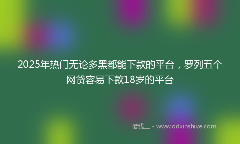 2025年热门无论多黑都能下款的平台，罗列五个网贷容易下款18岁的平台