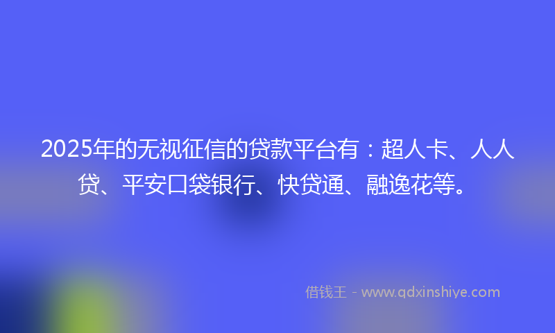 2025年的无视征信的贷款平台有：超人卡、人人贷、平安口袋银行、快贷通、融逸花等。
