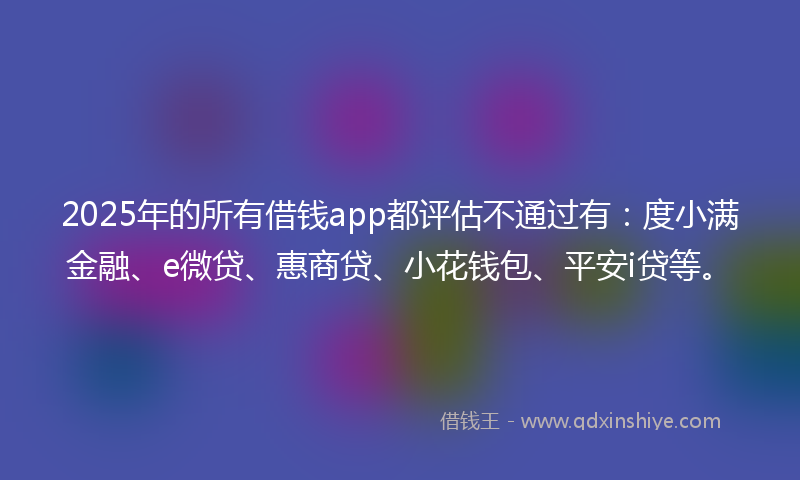 2025年的所有借钱app都评估不通过有：度小满金融、e微贷、惠商贷、小花钱包、平安i贷等。