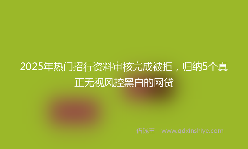 2025年热门招行资料审核完成被拒，归纳5个真正无视风控黑白的网贷