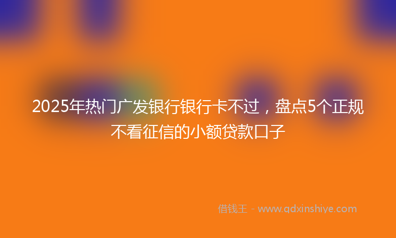 2025年热门广发银行银行卡不过，盘点5个正规不看征信的小额贷款口子