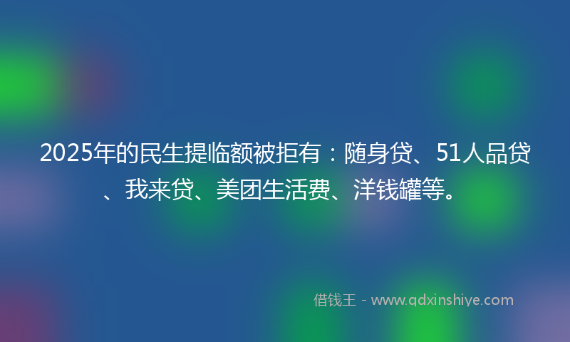 2025年的民生提临额被拒有：随身贷、51人品贷、我来贷、美团生活费、洋钱罐等。
