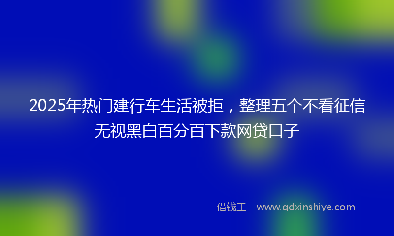 2025年热门建行车生活被拒，整理五个不看征信无视黑白百分百下款网贷口子