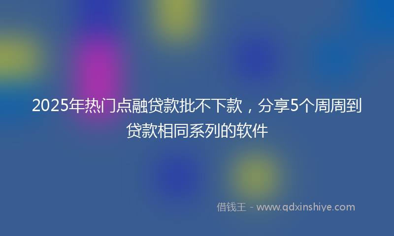 2025年热门点融贷款批不下款，分享5个周周到贷款相同系列的软件