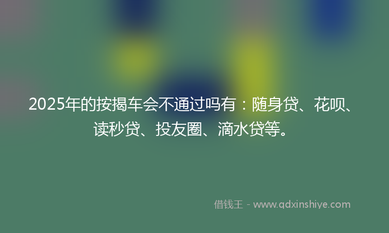 2025年的按揭车会不通过吗有：随身贷、花呗、读秒贷、投友圈、滴水贷等。