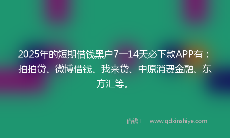 2025年的短期借钱黑户7一14天必下款APP有：拍拍贷、微博借钱、我来贷、中原消费金融、东方汇等。