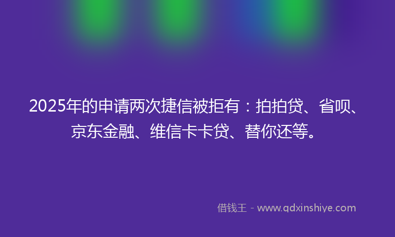 2025年的申请两次捷信被拒有：拍拍贷、省呗、京东金融、维信卡卡贷、替你还等。