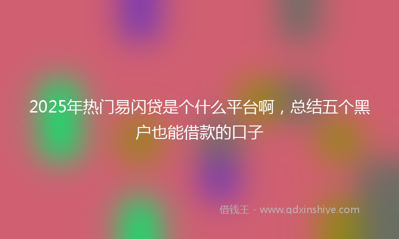 2025年热门易闪贷是个什么平台啊，总结五个黑户也能借款的口子