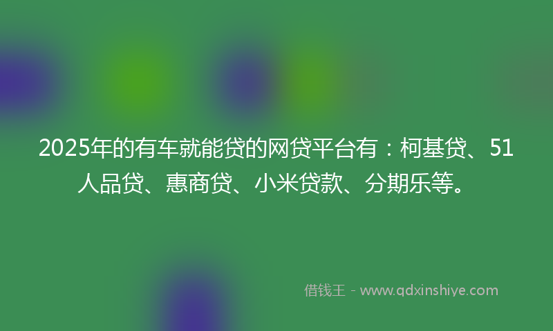 2025年的有车就能贷的网贷平台有：柯基贷、51人品贷、惠商贷、小米贷款、分期乐等。