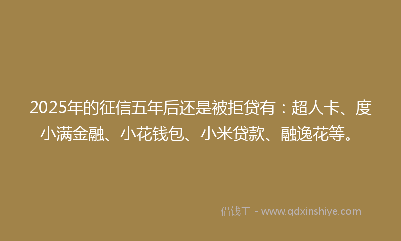 2025年的征信五年后还是被拒贷有：超人卡、度小满金融、小花钱包、小米贷款、融逸花等。
