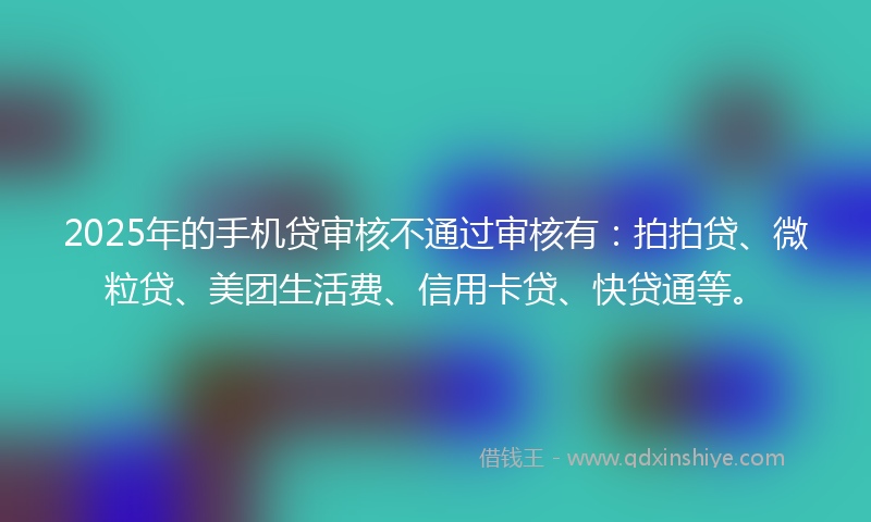 2025年的手机贷审核不通过审核有：拍拍贷、微粒贷、美团生活费、信用卡贷、快贷通等。