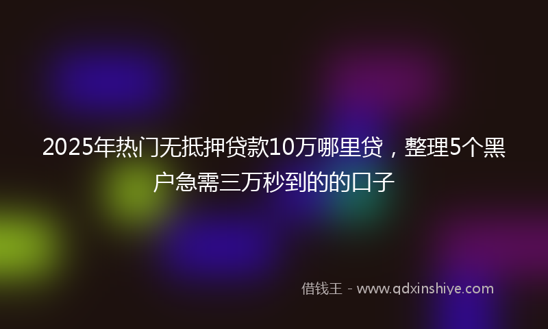 2025年热门无抵押贷款10万哪里贷，整理5个黑户急需三万秒到的的口子