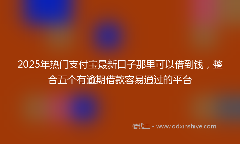 2025年热门支付宝最新口子那里可以借到钱，整合五个有逾期借款容易通过的平台