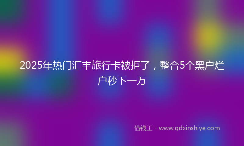 2025年热门汇丰旅行卡被拒了，整合5个黑户烂户秒下一万