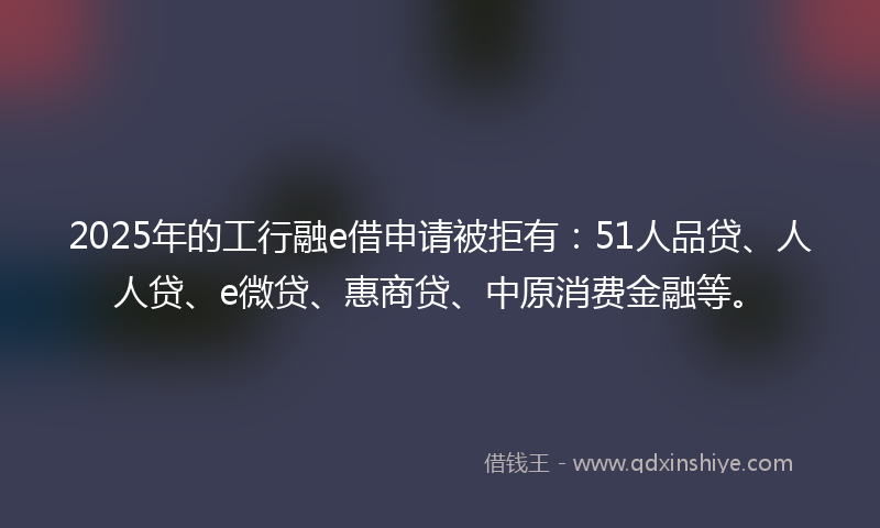 2025年的工行融e借申请被拒有：51人品贷、人人贷、e微贷、惠商贷、中原消费金融等。