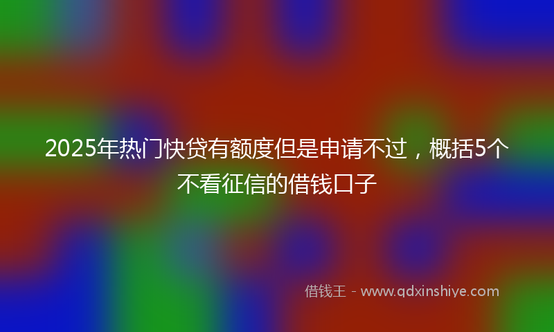 2025年热门快贷有额度但是申请不过，概括5个不看征信的借钱口子