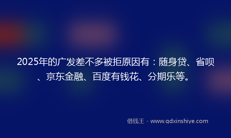 2025年的广发差不多被拒原因有：随身贷、省呗、京东金融、百度有钱花、分期乐等。
