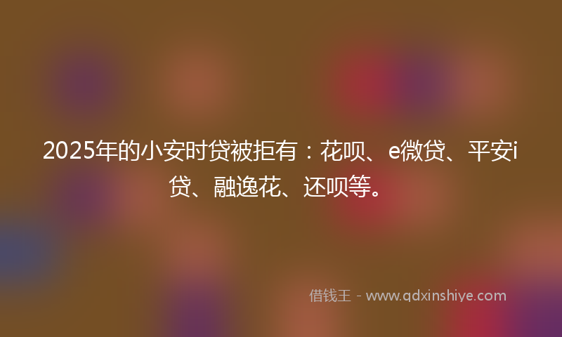 2025年的小安时贷被拒有：花呗、e微贷、平安i贷、融逸花、还呗等。